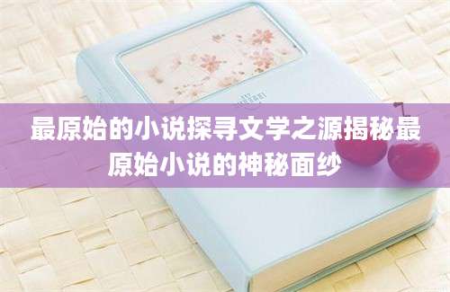 最原始的小说探寻文学之源揭秘最原始小说的神秘面纱