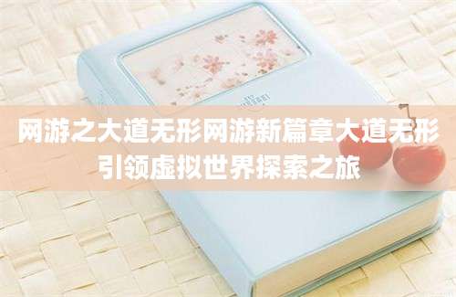 网游之大道无形网游新篇章大道无形引领虚拟世界探索之旅