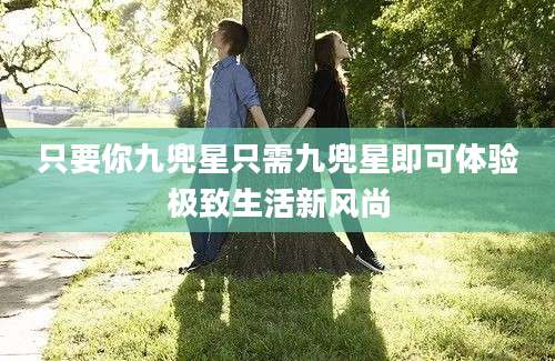 只要你九兜星只需九兜星即可体验极致生活新风尚