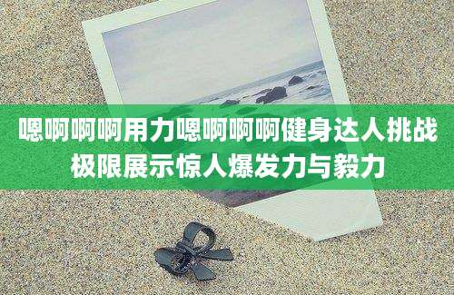 嗯啊啊啊用力嗯啊啊啊健身达人挑战极限展示惊人爆发力与毅力