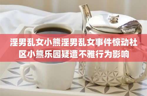 淫男乱女小熊淫男乱女事件惊动社区小熊乐园疑遭不雅行为影响