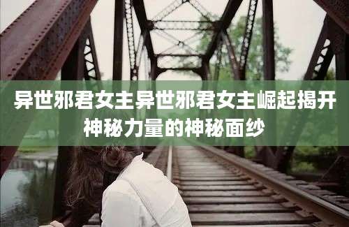 异世邪君女主异世邪君女主崛起揭开神秘力量的神秘面纱