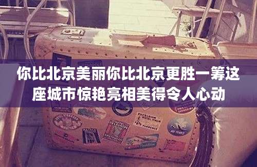 你比北京美丽你比北京更胜一筹这座城市惊艳亮相美得令人心动