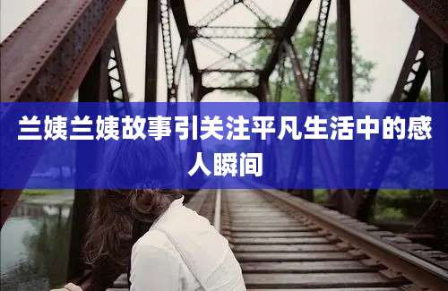 兰姨兰姨故事引关注平凡生活中的感人瞬间