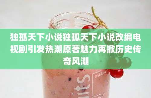 独孤天下小说独孤天下小说改编电视剧引发热潮原著魅力再掀历史传奇风潮