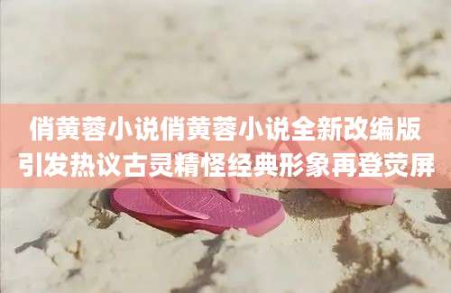俏黄蓉小说俏黄蓉小说全新改编版引发热议古灵精怪经典形象再登荧屏