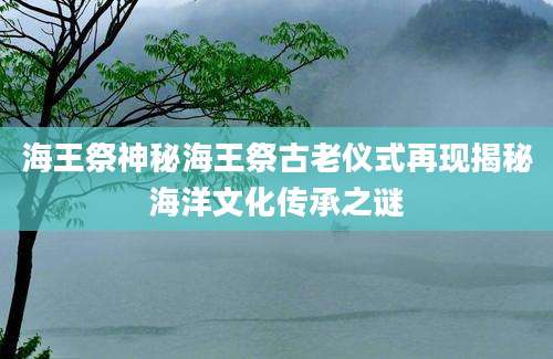 海王祭神秘海王祭古老仪式再现揭秘海洋文化传承之谜