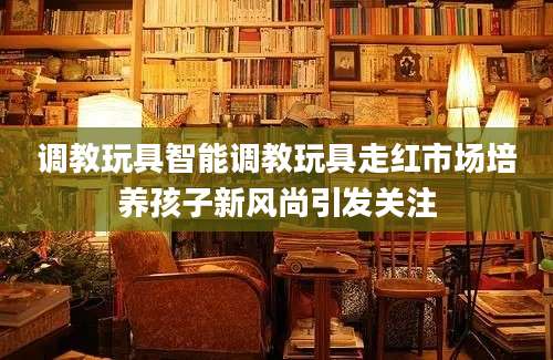 调教玩具智能调教玩具走红市场培养孩子新风尚引发关注