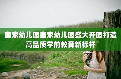 皇家幼儿园皇家幼儿园盛大开园打造高品质学前教育新标杆
