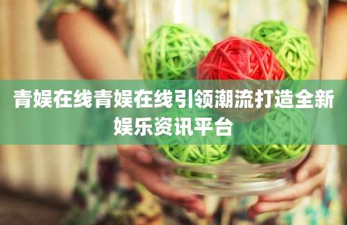青娱在线青娱在线引领潮流打造全新娱乐资讯平台