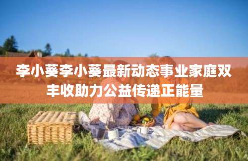 李小葵李小葵最新动态事业家庭双丰收助力公益传递正能量