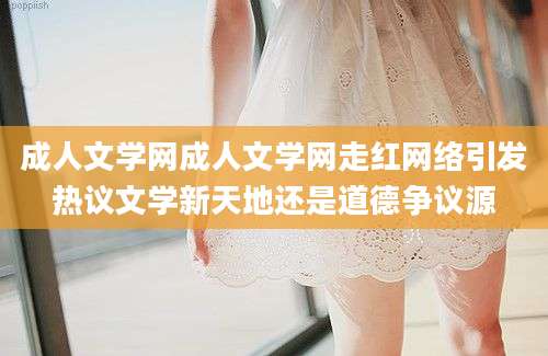 成人文学网成人文学网走红网络引发热议文学新天地还是道德争议源
