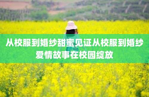 从校服到婚纱甜蜜见证从校服到婚纱爱情故事在校园绽放