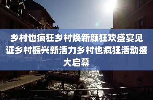 乡村也疯狂乡村焕新颜狂欢盛宴见证乡村振兴新活力乡村也疯狂活动盛大启幕
