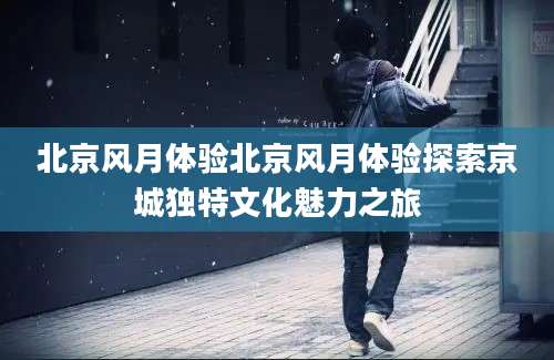 北京风月体验北京风月体验探索京城独特文化魅力之旅