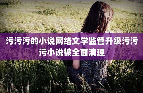 污污污的小说网络文学监管升级污污污小说被全面清理
