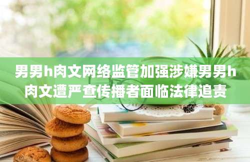 男男h肉文网络监管加强涉嫌男男h肉文遭严查传播者面临法律追责