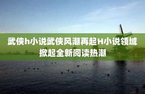 武侠h小说武侠风潮再起H小说领域掀起全新阅读热潮