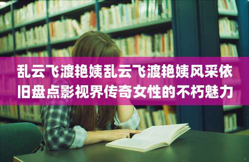 乱云飞渡艳姨乱云飞渡艳姨风采依旧盘点影视界传奇女性的不朽魅力