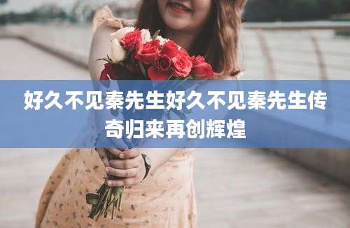 好久不见秦先生好久不见秦先生传奇归来再创辉煌