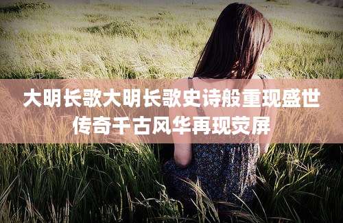 大明长歌大明长歌史诗般重现盛世传奇千古风华再现荧屏