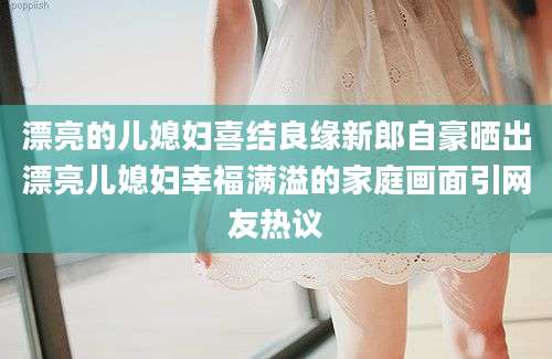 漂亮的儿媳妇喜结良缘新郎自豪晒出漂亮儿媳妇幸福满溢的家庭画面引网友热议