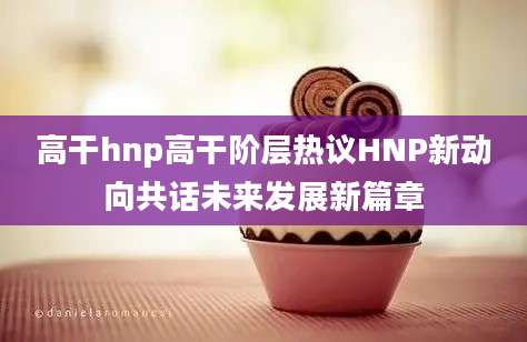 高干hnp高干阶层热议HNP新动向共话未来发展新篇章