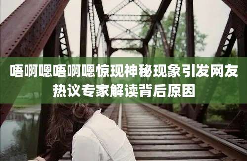 唔啊嗯唔啊嗯惊现神秘现象引发网友热议专家解读背后原因