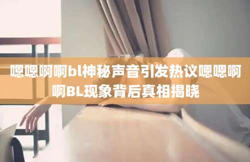 嗯嗯啊啊bl神秘声音引发热议嗯嗯啊啊BL现象背后真相揭晓