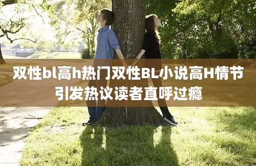 双性bl高h热门双性BL小说高H情节引发热议读者直呼过瘾
