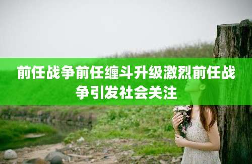 前任战争前任缠斗升级激烈前任战争引发社会关注