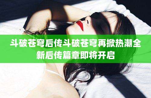 斗破苍穹后传斗破苍穹再掀热潮全新后传篇章即将开启