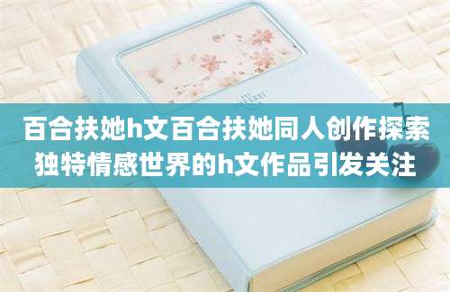 百合扶她h文百合扶她同人创作探索独特情感世界的h文作品引发关注