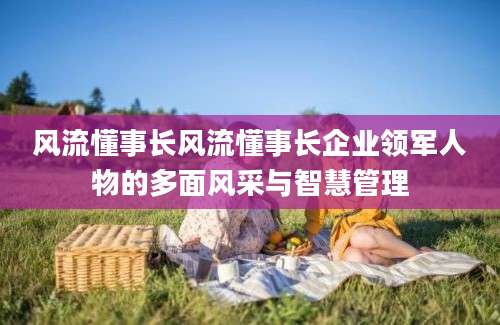 风流懂事长风流懂事长企业领军人物的多面风采与智慧管理