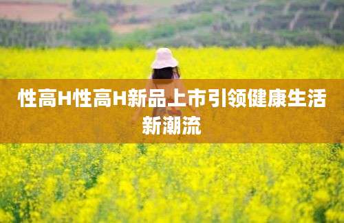 性高H性高H新品上市引领健康生活新潮流