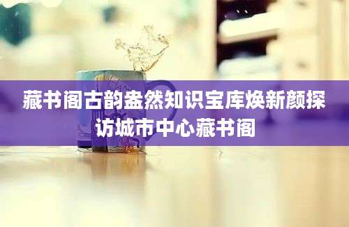 藏书阁古韵盎然知识宝库焕新颜探访城市中心藏书阁