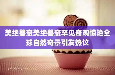 美绝兽寰美绝兽寰罕见奇观惊艳全球自然奇景引发热议
