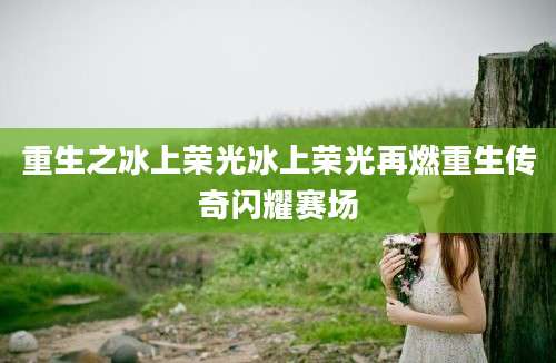 重生之冰上荣光冰上荣光再燃重生传奇闪耀赛场