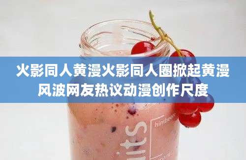 火影同人黄漫火影同人圈掀起黄漫风波网友热议动漫创作尺度