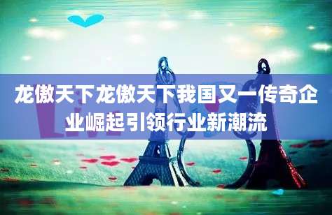 龙傲天下龙傲天下我国又一传奇企业崛起引领行业新潮流