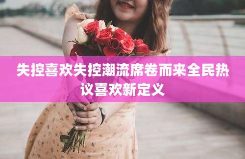 失控喜欢失控潮流席卷而来全民热议喜欢新定义