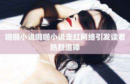 啪啪小说啪啪小说走红网络引发读者热烈追捧
