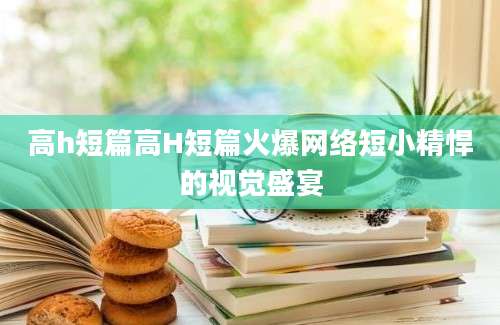高h短篇高H短篇火爆网络短小精悍的视觉盛宴