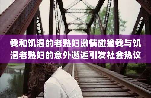 我和饥渴的老熟妇激情碰撞我与饥渴老熟妇的意外邂逅引发社会热议