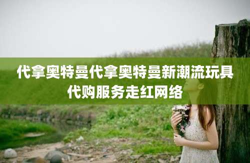 代拿奥特曼代拿奥特曼新潮流玩具代购服务走红网络