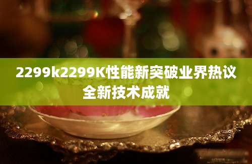 2299k2299K性能新突破业界热议全新技术成就