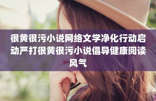很黄很污小说网络文学净化行动启动严打很黄很污小说倡导健康阅读风气