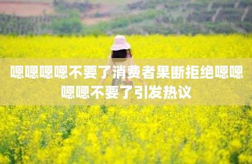 嗯嗯嗯嗯不要了消费者果断拒绝嗯嗯嗯嗯不要了引发热议
