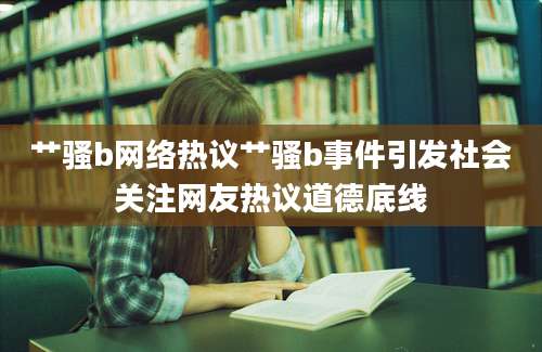 艹骚b网络热议艹骚b事件引发社会关注网友热议道德底线