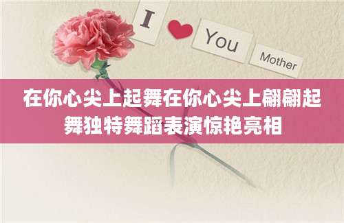 在你心尖上起舞在你心尖上翩翩起舞独特舞蹈表演惊艳亮相